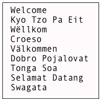 Welcome
 Kyo Tzo Pa Eit
 Wëllkom
 Croeso
 Välkommen
 Dobro Pojalovat
 Tonga Soa
 Selamat Datang
 Swagata